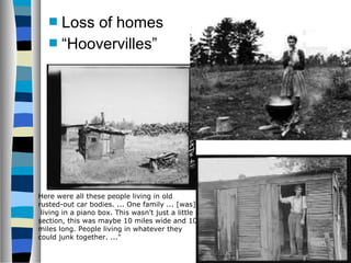  Lossof homes
    “Hoovervilles”




Here were all these people living in old
rusted-out car bodies. ... One family ... [was]
 living in a piano box. This wasn't just a little
section, this was maybe 10 miles wide and 10
miles long. People living in whatever they
could junk together. ..."
 