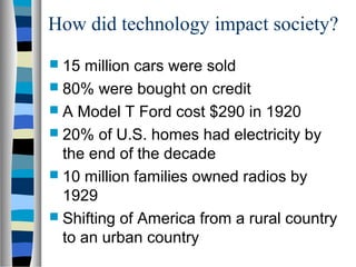 How did technology impact society?
 15  million cars were sold
 80% were bought on credit
 A Model T Ford cost $290 in 1920
 20% of U.S. homes had electricity by
  the end of the decade
 10 million families owned radios by
  1929
 Shifting of America from a rural country
  to an urban country
 