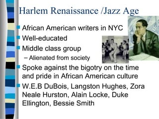 Harlem Renaissance /Jazz Age
 AfricanAmerican writers in NYC
 Well-educated
 Middle class group
  – Alienated from society
 Spoke   against the bigotry on the time
  and pride in African American culture
 W.E.B DuBois, Langston Hughes, Zora
  Neale Hurston, Alain Locke, Duke
  Ellington, Bessie Smith
 