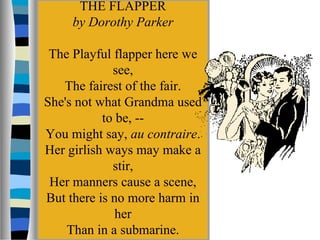 THE FLAPPER
     by Dorothy Parker

 The Playful flapper here we
             see,
   The fairest of the fair.
She's not what Grandma used
           to be, --
You might say, au contraire.
Her girlish ways may make a
             stir,
 Her manners cause a scene,
But there is no more harm in
              her
    Than in a submarine.
 