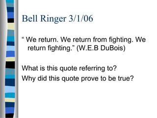 Bell Ringer 3/1/06

“ We return. We return from fighting. We
  return fighting.” (W.E.B DuBois)

What is this quote referring to?
Why did this quote prove to be true?
 