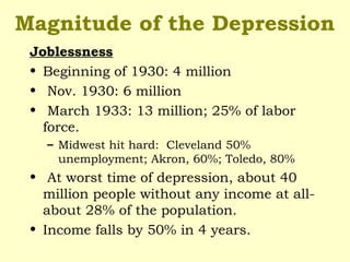 Magnitude of the Depression
Joblessness
• Beginning of 1930: 4 million
• Nov. 1930: 6 million
• March 1933: 13 million; 25% of labor
force.
– Midwest hit hard: Cleveland 50%
unemployment; Akron, 60%; Toledo, 80%
• At worst time of depression, about 40
million people without any income at all-
about 28% of the population.
• Income falls by 50% in 4 years.
 