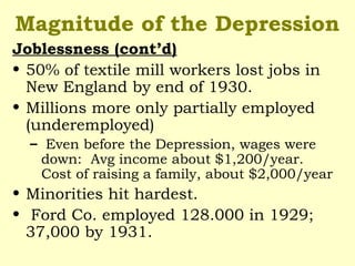 Magnitude of the Depression
Joblessness (cont’d)
• 50% of textile mill workers lost jobs in
New England by end of 1930.
• Millions more only partially employed
(underemployed)
– Even before the Depression, wages were
down: Avg income about $1,200/year.
Cost of raising a family, about $2,000/year
• Minorities hit hardest.
• Ford Co. employed 128.000 in 1929;
37,000 by 1931.
 