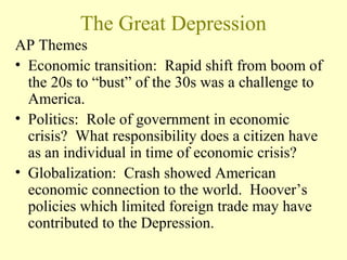 The Great Depression
AP Themes
• Economic transition: Rapid shift from boom of
the 20s to “bust” of the 30s was a challenge to
America.
• Politics: Role of government in economic
crisis? What responsibility does a citizen have
as an individual in time of economic crisis?
• Globalization: Crash showed American
economic connection to the world. Hoover’s
policies which limited foreign trade may have
contributed to the Depression.
 