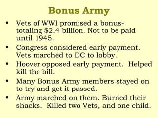 Bonus Army
• Vets of WWI promised a bonus-
totaling $2.4 billion. Not to be paid
until 1945.
• Congress considered early payment.
Vets marched to DC to lobby.
• Hoover opposed early payment. Helped
kill the bill.
• Many Bonus Army members stayed on
to try and get it passed.
• Army marched on them. Burned their
shacks. Killed two Vets, and one child.
 