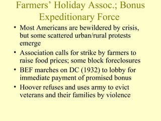 Farmers’ Holiday Assoc.; Bonus
Expeditionary Force
• Most Americans are bewildered by crisis,
but some scattered urban/rural protests
emerge
• Association calls for strike by farmers to
raise food prices; some block foreclosures
• BEF marches on DC (1932) to lobby for
immediate payment of promised bonus
• Hoover refuses and uses army to evict
veterans and their families by violence
 