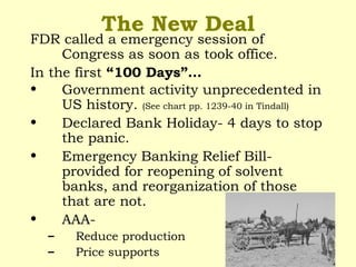 The New Deal
FDR called a emergency session of
Congress as soon as took office.
In the first “100 Days”…
• Government activity unprecedented in
US history. (See chart pp. 1239-40 in Tindall)
• Declared Bank Holiday- 4 days to stop
the panic.
• Emergency Banking Relief Bill-
provided for reopening of solvent
banks, and reorganization of those
that are not.
• AAA-
– Reduce production
– Price supports
 