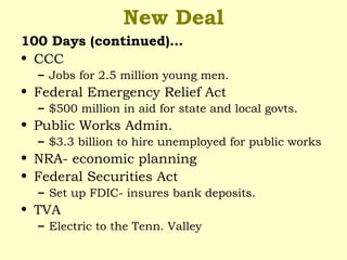 New Deal
100 Days (continued)…
• CCC
– Jobs for 2.5 million young men.
• Federal Emergency Relief Act
– $500 million in aid for state and local govts.
• Public Works Admin.
– $3.3 billion to hire unemployed for public works
• NRA- economic planning
• Federal Securities Act
– Set up FDIC- insures bank deposits.
• TVA
– Electric to the Tenn. Valley
 