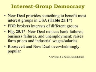 Interest-Group Democracy
• New Deal provides something to benefit most
interest groups in USA (Table 25.1*)
• FDR brokers interests of different groups
• Fig. 25.1*: New Deal reduces bank failures,
business failures, and unemployment; raises
farm prices and industrial wages/salaries
• Roosevelt and New Deal overwhelmingly
popular
*A People & a Nation, Sixth Edition
 