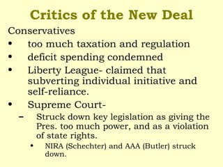 Critics of the New Deal
Conservatives
• too much taxation and regulation
• deficit spending condemned
• Liberty League- claimed that
subverting individual initiative and
self-reliance.
• Supreme Court-
– Struck down key legislation as giving the
Pres. too much power, and as a violation
of state rights.
• NIRA (Schechter) and AAA (Butler) struck
down.
 