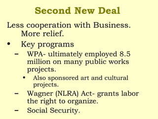 Second New Deal
Less cooperation with Business.
More relief.
• Key programs
– WPA- ultimately employed 8.5
million on many public works
projects.
• Also sponsored art and cultural
projects.
– Wagner (NLRA) Act- grants labor
the right to organize.
– Social Security.
 
