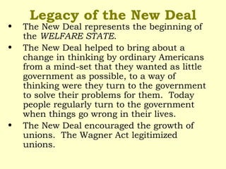 Legacy of the New Deal
• The New Deal represents the beginning of
the WELFARE STATE.
• The New Deal helped to bring about a
change in thinking by ordinary Americans
from a mind-set that they wanted as little
government as possible, to a way of
thinking were they turn to the government
to solve their problems for them. Today
people regularly turn to the government
when things go wrong in their lives.
• The New Deal encouraged the growth of
unions. The Wagner Act legitimized
unions.
 