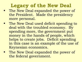 Legacy of the New Deal
• The New Deal expanded the power of
the President. Made the presidency
more personal.
• The New Deal used deficit spending to
deal with the troubled economy. By
spending more, the government put
money in the hands of people, which
helps to create jobs. Deficit spending
in this case is an example of the use of
Keynesian economics.
• The New Deal expanded the power of
the federal government.
 