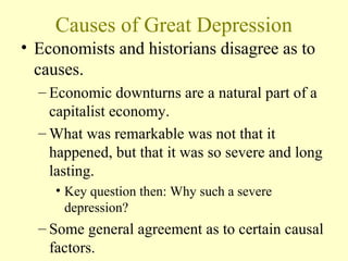 Causes of Great Depression
• Economists and historians disagree as to
causes.
– Economic downturns are a natural part of a
capitalist economy.
– What was remarkable was not that it
happened, but that it was so severe and long
lasting.
• Key question then: Why such a severe
depression?
– Some general agreement as to certain causal
factors.
 