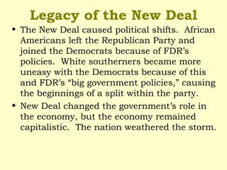 Legacy of the New Deal
• The New Deal caused political shifts. African
Americans left the Republican Party and
joined the Democrats because of FDR’s
policies. White southerners became more
uneasy with the Democrats because of this
and FDR’s “big government policies,” causing
the beginnings of a split within the party.
• New Deal changed the government’s role in
the economy, but the economy remained
capitalistic. The nation weathered the storm.
 