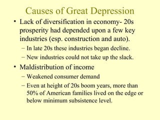 Causes of Great Depression
• Lack of diversification in economy- 20s
prosperity had depended upon a few key
industries (esp. construction and auto).
– In late 20s these industries began decline.
– New industries could not take up the slack.
• Maldistribution of income
– Weakened consumer demand
– Even at height of 20s boom years, more than
50% of American families lived on the edge or
below minimum subsistence level.
 