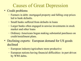 Causes of Great Depression
• Credit problems
– Farmers in debt- mortgaged property and falling crop prices
led to bank defaults.
– Small banks suffered from defaults in loans
– Larger banks often engaged in unwise investments in stock
market and other loans
– Ordinary Americans began making substantial purchases on
credit/installment plans.
• Declining exports: European demand for US goods
declined
– European industry/agriculture more productive
– European nations having financial difficulties- in part driven
by WWI debts.
 
