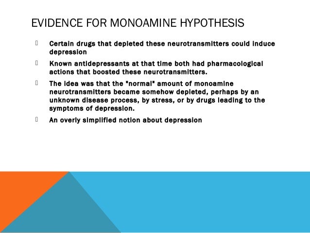 monoamine theory of depression Biology of depression from infogalactic: the planetary knowledge core the observation of this efficacy led to the monoamine hypothesis of depression, which postulates that the deficit of certain neurotransmitters is responsible for the corresponding features of depression. monoamine theory of depression Biology of depression from infogalactic: the planetary knowledge core the observation of this efficacy led to the monoamine hypothesis of depression, which postulates that the deficit of certain neurotransmitters is responsible for the corresponding features of depression.