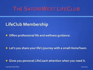LifeClub Membership
 Offers professional life and wellness guidance.

 Let’s you share your life’s journey with a small HomeTeam.

 Gives you personal LifeCoach attention when you need it.
Copyright SatoriWest

11/21/2013

 