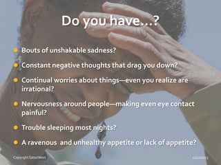 Do you have…?
 Bouts of unshakable sadness?
 Constant negative thoughts that drag you down?
 Continual worries about things—even you realize are

irrational?
 Nervousness around people—making even eye contact

painful?
 Trouble sleeping most nights?

 A ravenous and unhealthy appetite or lack of appetite?
Copyright SatoriWest

11/21/2013

 