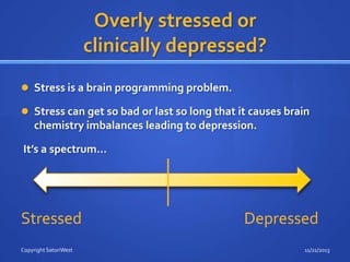 Overly stressed or
clinically depressed?
 Stress is a brain programming problem.
 Stress can get so bad or last so long that it causes brain

chemistry imbalances leading to depression.
It’s a spectrum…

Stressed
Copyright SatoriWest

Depressed
11/21/2013

 