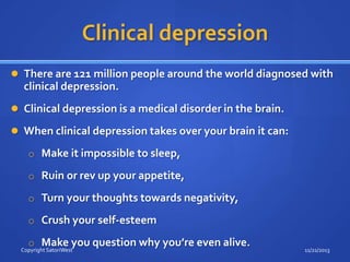 Clinical depression
 There are 121 million people around the world diagnosed with

clinical depression.
 Clinical depression is a medical disorder in the brain.

 When clinical depression takes over your brain it can:
o Make it impossible to sleep,
o Ruin or rev up your appetite,
o Turn your thoughts towards negativity,
o Crush your self-esteem
o Make you question why you’re even alive.

Copyright SatoriWest

11/21/2013

 