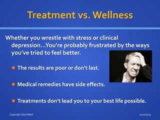 Treatment vs. Wellness
Whether you wrestle with stress or clinical
depression…You’re probably frustrated by the ways
you’ve tried to feel better.
 The results are poor or don’t last.

 Medical remedies have side effects.
 Treatments don’t lead you to your best life possible.
Copyright SatoriWest

11/21/2013

 