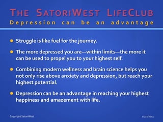 Depression

can

be

an

advantage

 Struggle is like fuel for the journey.
 The more depressed you are—within limits—the more it

can be used to propel you to your highest self.
 Combining modern wellness and brain science helps you

not only rise above anxiety and depression, but reach your
highest potential.
 Depression can be an advantage in reaching your highest

happiness and amazement with life.
Copyright SatoriWest

11/21/2013

 