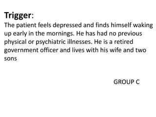 Trigger:
The patient feels depressed and finds himself waking
up early in the mornings. He has had no previous
physical or psychiatric illnesses. He is a retired
government officer and lives with his wife and two
sons
GROUP C
 