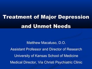 Matthew Macaluso, D.O.
Assistant Professor and Director of Research
University of Kansas School of Medicine
Medical Director, Via Christi Psychiatric Clinic
Treatment of Major Depression
and Unmet Needs
 