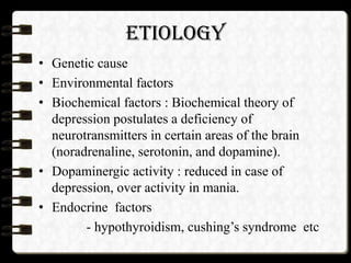 ETIOLOGY
• Genetic cause
• Environmental factors
• Biochemical factors : Biochemical theory of
depression postulates a deficiency of
neurotransmitters in certain areas of the brain
(noradrenaline, serotonin, and dopamine).
• Dopaminergic activity : reduced in case of
depression, over activity in mania.
• Endocrine factors
- hypothyroidism, cushing’s syndrome etc
 