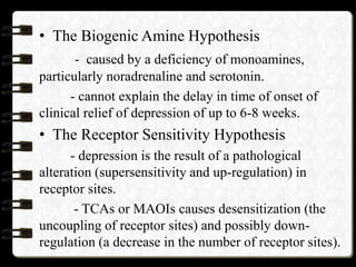 • The Biogenic Amine Hypothesis
- caused by a deficiency of monoamines,
particularly noradrenaline and serotonin.
- cannot explain the delay in time of onset of
clinical relief of depression of up to 6-8 weeks.
• The Receptor Sensitivity Hypothesis
- depression is the result of a pathological
alteration (supersensitivity and up-regulation) in
receptor sites.
- TCAs or MAOIs causes desensitization (the
uncoupling of receptor sites) and possibly down-
regulation (a decrease in the number of receptor sites).
 