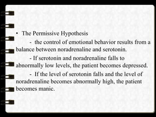 • The Permissive Hypothesis
- the control of emotional behavior results from a
balance between noradrenaline and serotonin.
- If serotonin and noradrenaline falls to
abnormally low levels, the patient becomes depressed.
- If the level of serotonin falls and the level of
noradrenaline becomes abnormally high, the patient
becomes manic.
 