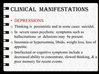 CLINICAL MANIFESTATIONS
• DEPRESSIONS
o Thinking is pessimistic and in some cases suicidal.
o In severe cases psychotic symptoms such as
hallucinations or delusions may be present.
o Insomnia or hypersomnia, libido, weight loss, loss of
appetite.
o Intellectual or cognitive symptoms include a
decreased ability to concentrate, slowed thinking, & a
poor memory for recent events.
 