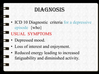 DIAGNOSIS
• ICD 10 Diagnostic criteria for a depressive
episode {who}
USUAL SYMPTOMS
• Depressed mood.
• Loss of interest and enjoyment.
• Reduced energy leading to increased
fatiguability and diminished activity.
 
