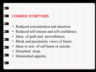 COMMON SYMPTOMS
• Reduced concentration and attention.
• Reduced self esteem and self confidence.
• Ideas of guilt and unworthiness.
• Bleak and pessimistic views of future .
• Ideas or acts of self harm or suicide.
• Disturbed sleep.
• Diminished appetite.
 