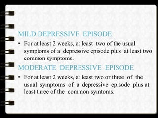 MILD DEPRESSIVE EPISODE
• For at least 2 weeks, at least two of the usual
symptoms of a depressive episode plus at least two
common symptoms.
MODERATE DEPRESSIVE EPISODE
• For at least 2 weeks, at least two or three of the
usual symptoms of a depressive episode plus at
least three of the common symtoms.
 
