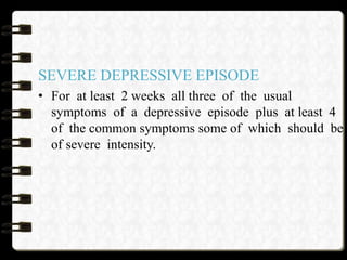 SEVERE DEPRESSIVE EPISODE
• For at least 2 weeks all three of the usual
symptoms of a depressive episode plus at least 4
of the common symptoms some of which should be
of severe intensity.
 