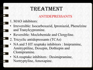 TREATMENT
ANTIDEPRESSANTS
1. MAO inhibitors:
• Irreversible: Isocarboxazid, Iproniazid, Phenelzine
and Tranylcypromine.
• Reversible: Moclobemide and Clorgyline.
2. Tricyclic antidepressants (TCAs)
• NA and 5 HT reuptake inhibitors : Imipramine,
Amitryptiline, Doxepin, Dothiepin and
Clomipramine.
• NA reuptake inhibitors : Desimipramine,
Nortryptyline, Amoxapine.
 