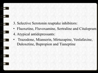 3. Selective Serotonin reuptake inhibitors:
• Fluoxetine, Fluvoxamine, Sertraline and Citalopram
4. Atypical antidepressants:
• Trazodone, Mianserin, Mirtazapine, Venlafaxine,
Duloxetine, Bupropion and Tianeptine
 