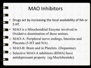 MAO Inhibitors
• Drugs act by increasing the local availability of NA or
5 HT.
• MAO is a Mitochondrial Enzyme involved in
Oxidative deamination of these amines.
o MAO-A: Peripheral nerve endings, Intestine and
Placenta (5-HT and NA).
o MAO-B: Brain and in Platelets (Dopamine).
o Selective MAO-A inhibitors (RIMA) have
antidepressant property (eg:Moclobemide).
 