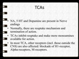 TCAs
• NA, 5 HT and Dopamine are present in Nerve
endings
• Normally, there are reuptake mechanism and
termination of action.
• TCAs inhibit reuptake and make more monoamines
available for action.
• In most TCA, other receptors (incl. those outside the
CNS) are also affected: blockade of H1-receptor,
Alpha-receptors, M-receptors.
 