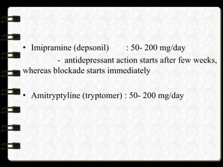 • Imipramine (depsonil) : 50- 200 mg/day
- antidepressant action starts after few weeks,
whereas blockade starts immediately
• Amitryptyline (tryptomer) : 50- 200 mg/day
 