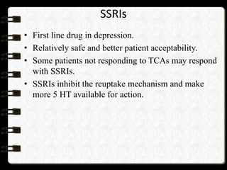 SSRIs
• First line drug in depression.
• Relatively safe and better patient acceptability.
• Some patients not responding to TCAs may respond
with SSRIs.
• SSRIs inhibit the reuptake mechanism and make
more 5 HT available for action.
 