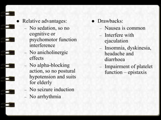  Relative advantages:
– No sedation, so no
cognitive or
psychomotor function
interference
– No anicholinergic
effects
– No alpha-blocking
action, so no postural
hypotension and suits
for elderly
– No seizure induction
– No arrhythmia
 Drawbacks:
– Nausea is common
– Interfere with
ejaculation
– Insomnia, dyskinesia,
headache and
diarrhoea
– Impairment of platelet
function – epistaxis
 