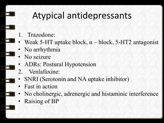 Atypical antidepressants
1. Trazodone:
• Weak 5-HT uptake block, α – block, 5-HT2 antagonist
• No arrhythmia
• No seizure
• ADRs: Postural Hypotension
2. Venlafaxine:
• SNRI (Serotonin and NA uptake inhibitor)
• Fast in action
• No cholinergic, adrenergic and histaminic interference
• Raising of BP
 