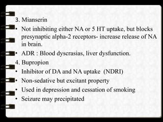 3. Mianserin
• Not inhibiting either NA or 5 HT uptake, but blocks
presynaptic alpha-2 receptors- increase release of NA
in brain.
• ADR : Blood dyscrasias, liver dysfunction.
4. Bupropion
• Inhibitor of DA and NA uptake (NDRI)
• Non-sedative but excitant property
• Used in depression and cessation of smoking
• Seizure may precipitated
 