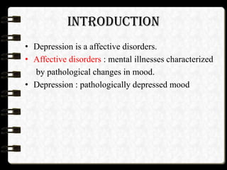 INTRODUCTION
• Depression is a affective disorders.
• Affective disorders : mental illnesses characterized
by pathological changes in mood.
• Depression : pathologically depressed mood
 