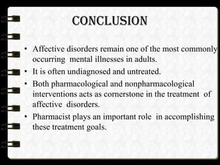 CONCLUSION
• Affective disorders remain one of the most commonly
occurring mental illnesses in adults.
• It is often undiagnosed and untreated.
• Both pharmacological and nonpharmacological
interventions acts as cornerstone in the treatment of
affective disorders.
• Pharmacist plays an important role in accomplishing
these treatment goals.
 