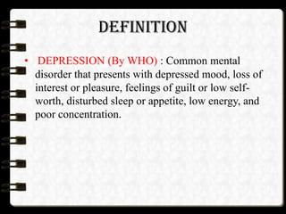 DEFINITION
• DEPRESSION (By WHO) : Common mental
disorder that presents with depressed mood, loss of
interest or pleasure, feelings of guilt or low self-
worth, disturbed sleep or appetite, low energy, and
poor concentration.
 